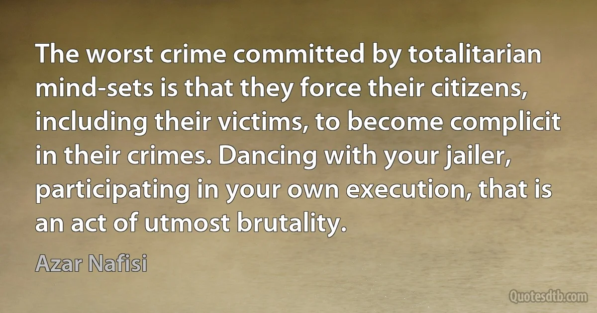 The worst crime committed by totalitarian mind-sets is that they force their citizens, including their victims, to become complicit in their crimes. Dancing with your jailer, participating in your own execution, that is an act of utmost brutality. (Azar Nafisi)