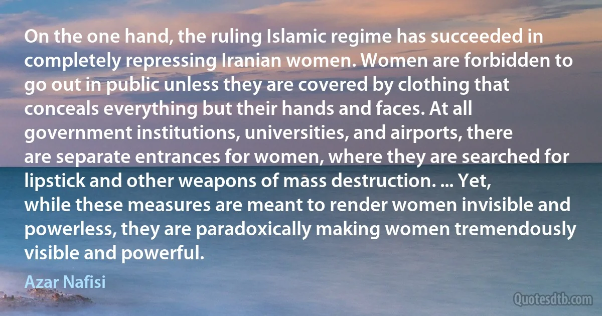 On the one hand, the ruling Islamic regime has succeeded in completely repressing Iranian women. Women are forbidden to go out in public unless they are covered by clothing that conceals everything but their hands and faces. At all government institutions, universities, and airports, there are separate entrances for women, where they are searched for lipstick and other weapons of mass destruction. ... Yet, while these measures are meant to render women invisible and powerless, they are paradoxically making women tremendously visible and powerful. (Azar Nafisi)