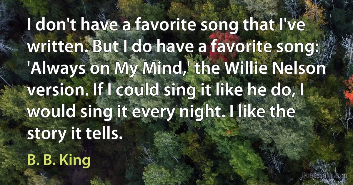 I don't have a favorite song that I've written. But I do have a favorite song: 'Always on My Mind,' the Willie Nelson version. If I could sing it like he do, I would sing it every night. I like the story it tells. (B. B. King)