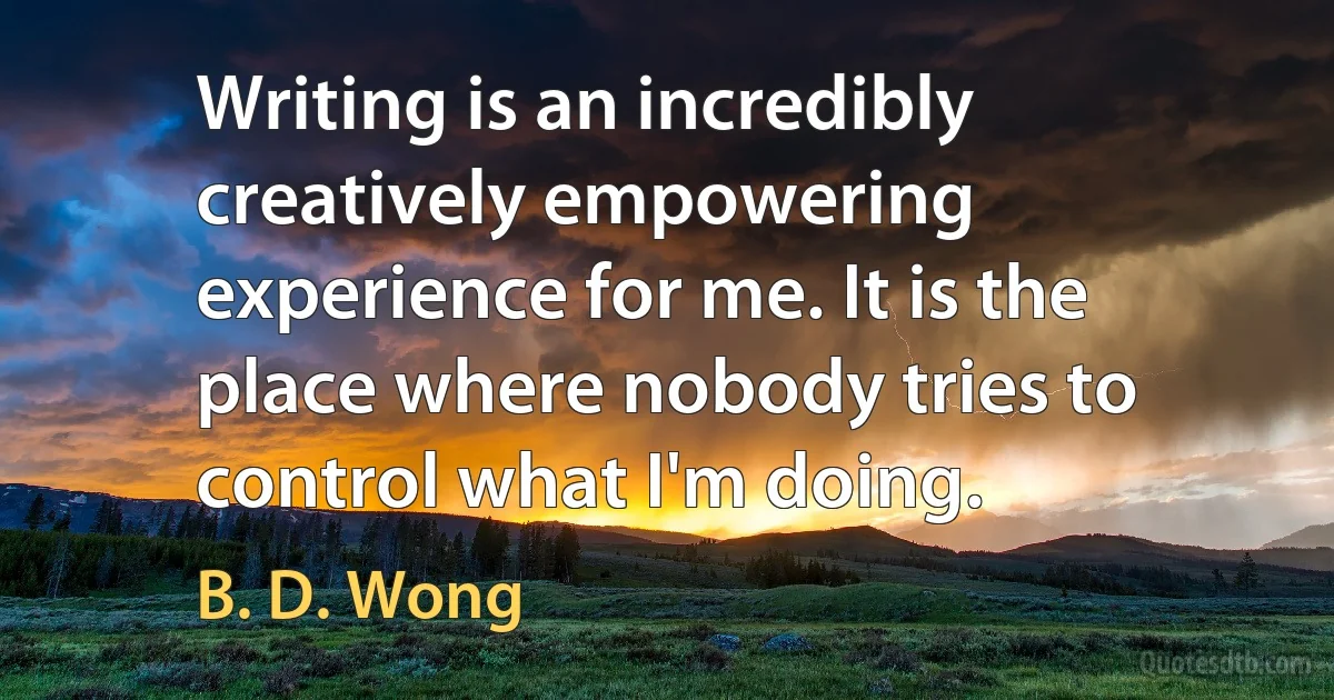 Writing is an incredibly creatively empowering experience for me. It is the place where nobody tries to control what I'm doing. (B. D. Wong)