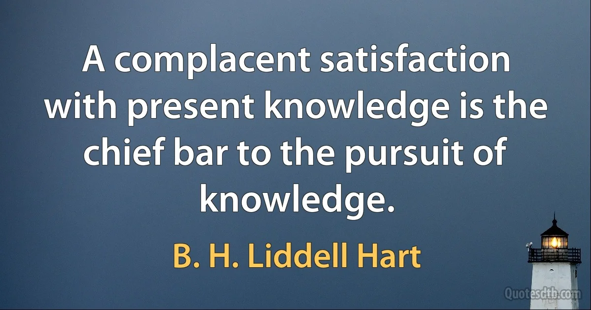 A complacent satisfaction with present knowledge is the chief bar to the pursuit of knowledge. (B. H. Liddell Hart)