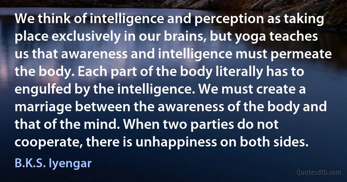 We think of intelligence and perception as taking place exclusively in our brains, but yoga teaches us that awareness and intelligence must permeate the body. Each part of the body literally has to engulfed by the intelligence. We must create a marriage between the awareness of the body and that of the mind. When two parties do not cooperate, there is unhappiness on both sides. (B.K.S. Iyengar)