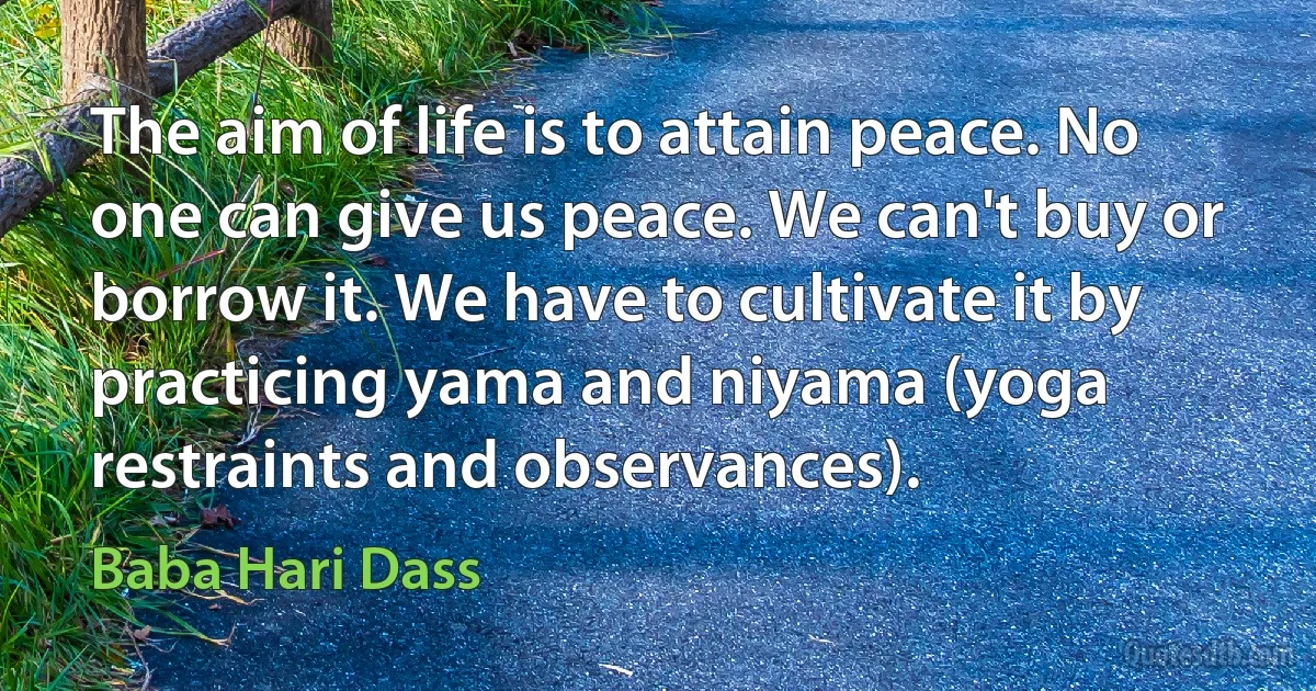 The aim of life is to attain peace. No one can give us peace. We can't buy or borrow it. We have to cultivate it by practicing yama and niyama (yoga restraints and observances). (Baba Hari Dass)