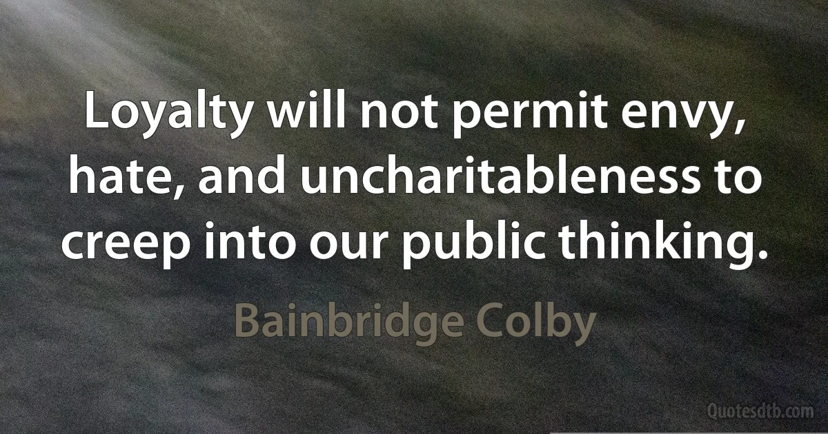 Loyalty will not permit envy, hate, and uncharitableness to creep into our public thinking. (Bainbridge Colby)