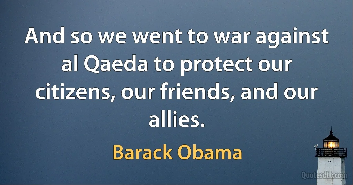 And so we went to war against al Qaeda to protect our citizens, our friends, and our allies. (Barack Obama)