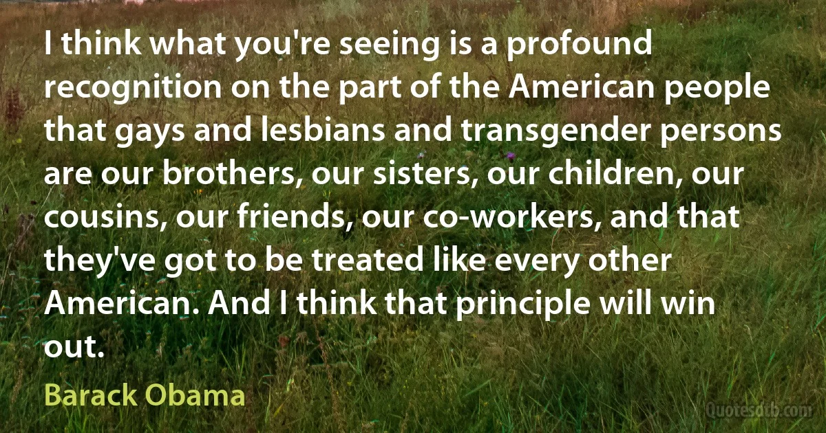 I think what you're seeing is a profound recognition on the part of the American people that gays and lesbians and transgender persons are our brothers, our sisters, our children, our cousins, our friends, our co-workers, and that they've got to be treated like every other American. And I think that principle will win out. (Barack Obama)