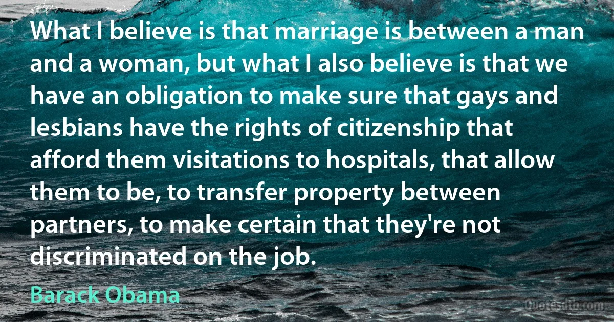 What I believe is that marriage is between a man and a woman, but what I also believe is that we have an obligation to make sure that gays and lesbians have the rights of citizenship that afford them visitations to hospitals, that allow them to be, to transfer property between partners, to make certain that they're not discriminated on the job. (Barack Obama)