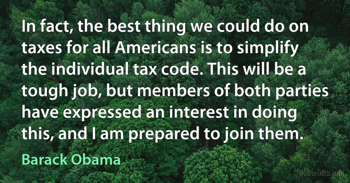 In fact, the best thing we could do on taxes for all Americans is to simplify the individual tax code. This will be a tough job, but members of both parties have expressed an interest in doing this, and I am prepared to join them. (Barack Obama)