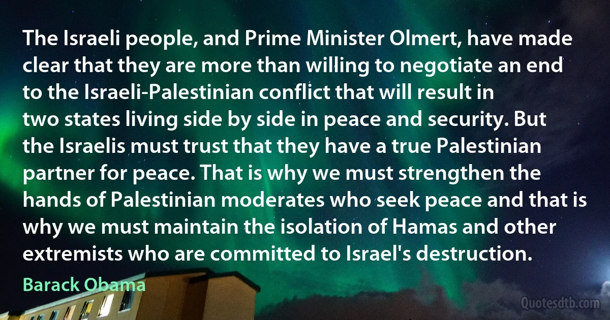 The Israeli people, and Prime Minister Olmert, have made clear that they are more than willing to negotiate an end to the Israeli-Palestinian conflict that will result in two states living side by side in peace and security. But the Israelis must trust that they have a true Palestinian partner for peace. That is why we must strengthen the hands of Palestinian moderates who seek peace and that is why we must maintain the isolation of Hamas and other extremists who are committed to Israel's destruction. (Barack Obama)