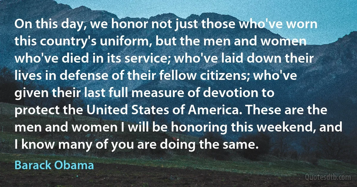 On this day, we honor not just those who've worn this country's uniform, but the men and women who've died in its service; who've laid down their lives in defense of their fellow citizens; who've given their last full measure of devotion to protect the United States of America. These are the men and women I will be honoring this weekend, and I know many of you are doing the same. (Barack Obama)