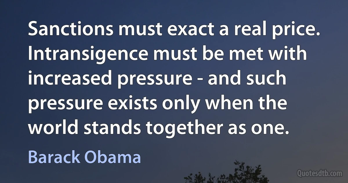 Sanctions must exact a real price. Intransigence must be met with increased pressure - and such pressure exists only when the world stands together as one. (Barack Obama)