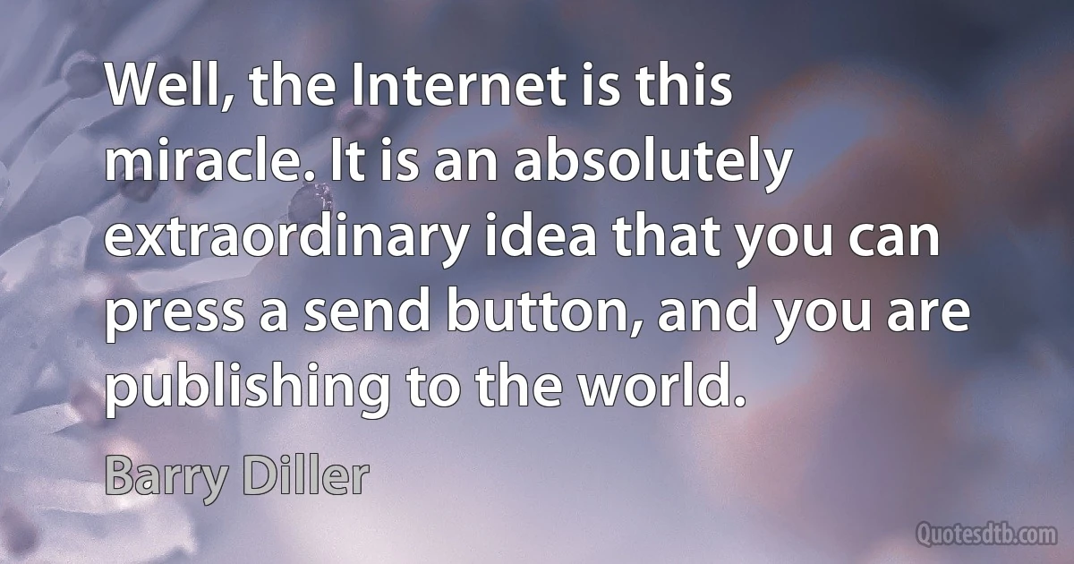 Well, the Internet is this miracle. It is an absolutely extraordinary idea that you can press a send button, and you are publishing to the world. (Barry Diller)