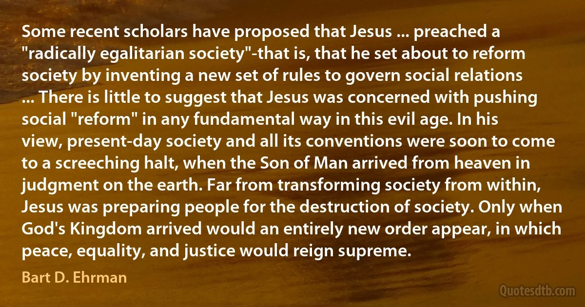 Some recent scholars have proposed that Jesus ... preached a "radically egalitarian society"-that is, that he set about to reform society by inventing a new set of rules to govern social relations ... There is little to suggest that Jesus was concerned with pushing social "reform" in any fundamental way in this evil age. In his view, present-day society and all its conventions were soon to come to a screeching halt, when the Son of Man arrived from heaven in judgment on the earth. Far from transforming society from within, Jesus was preparing people for the destruction of society. Only when God's Kingdom arrived would an entirely new order appear, in which peace, equality, and justice would reign supreme. (Bart D. Ehrman)