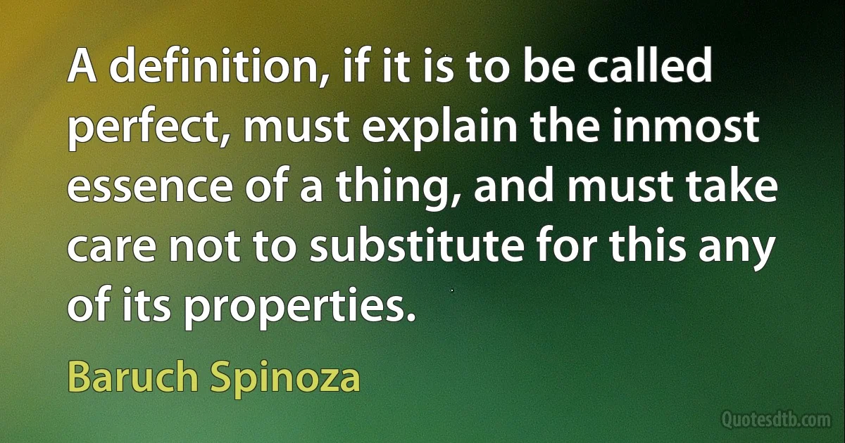 A definition, if it is to be called perfect, must explain the inmost essence of a thing, and must take care not to substitute for this any of its properties. (Baruch Spinoza)