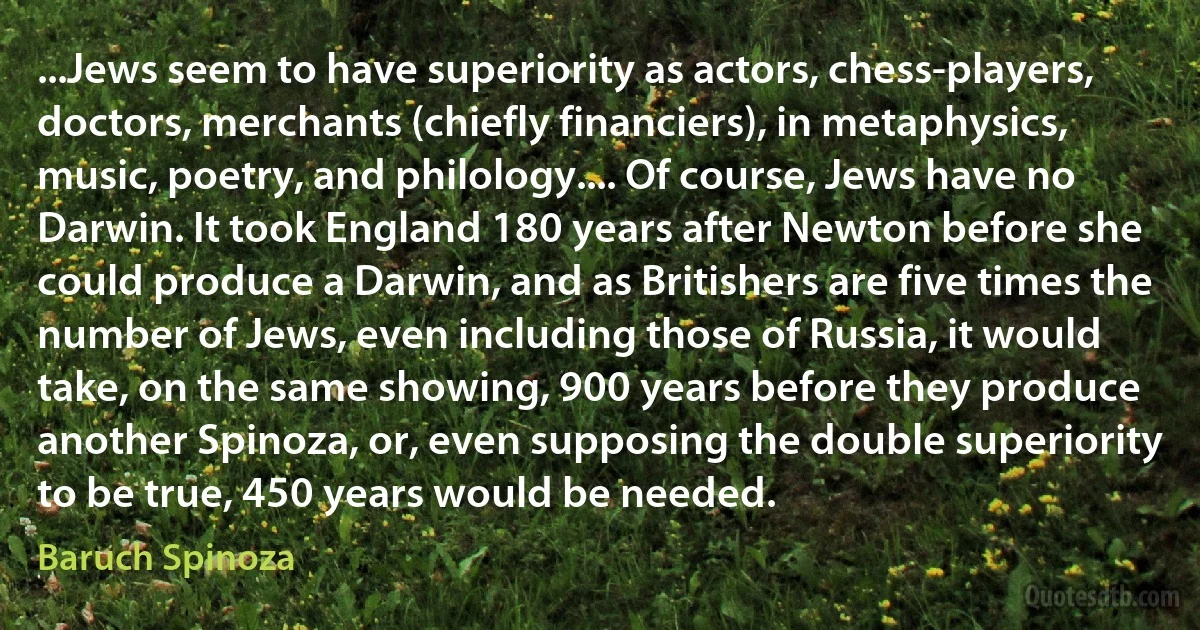 ...Jews seem to have superiority as actors, chess-players, doctors, merchants (chiefly financiers), in metaphysics, music, poetry, and philology.... Of course, Jews have no Darwin. It took England 180 years after Newton before she could produce a Darwin, and as Britishers are five times the number of Jews, even including those of Russia, it would take, on the same showing, 900 years before they produce another Spinoza, or, even supposing the double superiority to be true, 450 years would be needed. (Baruch Spinoza)