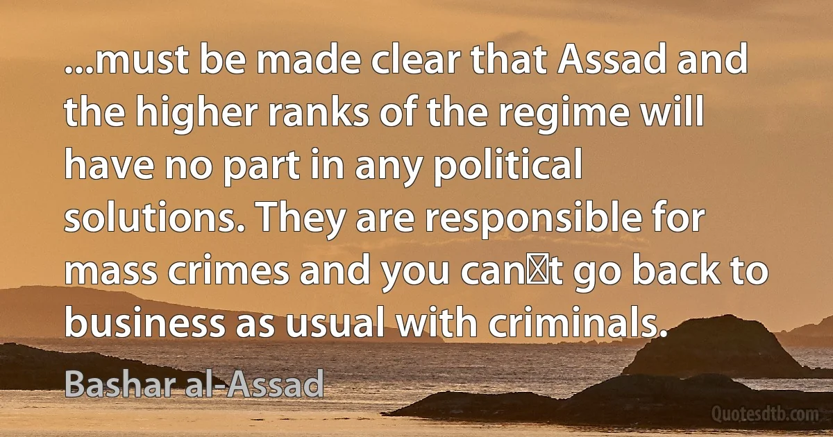 ...must be made clear that Assad and the higher ranks of the regime will have no part in any political solutions. They are responsible for mass crimes and you can′t go back to business as usual with criminals. (Bashar al-Assad)