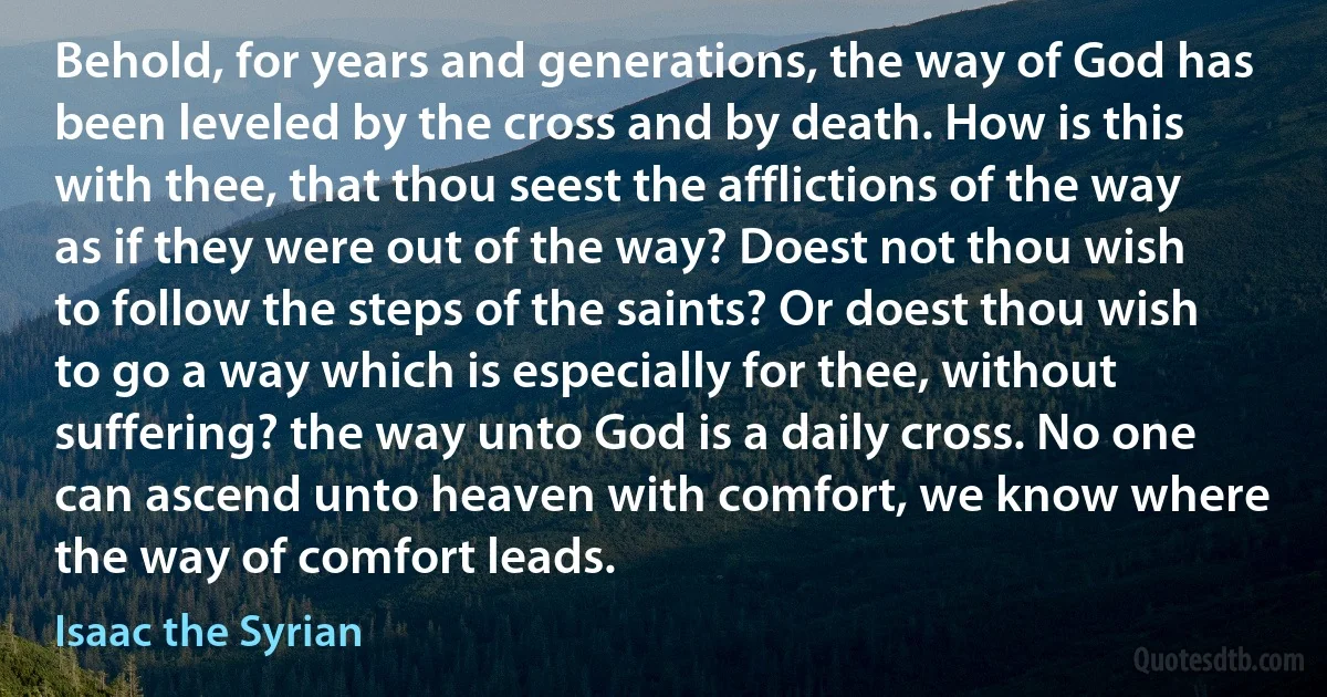 Behold, for years and generations, the way of God has been leveled by the cross and by death. How is this with thee, that thou seest the afflictions of the way as if they were out of the way? Doest not thou wish to follow the steps of the saints? Or doest thou wish to go a way which is especially for thee, without suffering? the way unto God is a daily cross. No one can ascend unto heaven with comfort, we know where the way of comfort leads. (Isaac the Syrian)