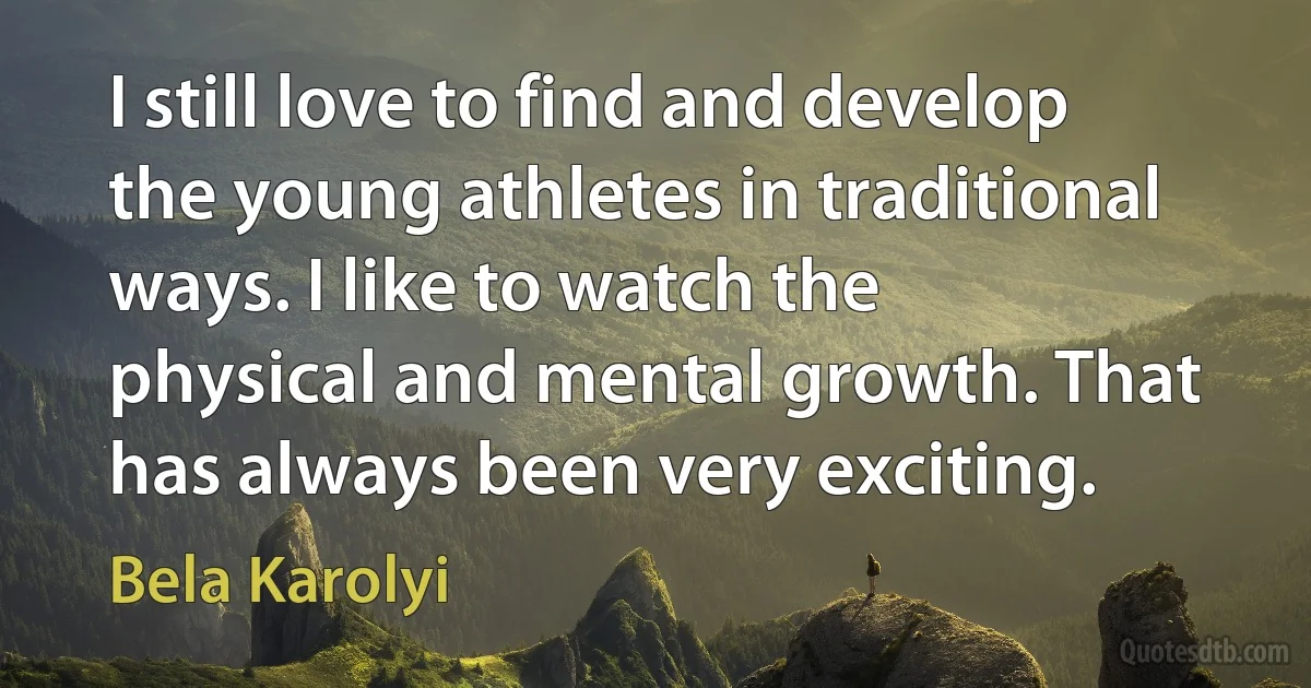 I still love to find and develop the young athletes in traditional ways. I like to watch the physical and mental growth. That has always been very exciting. (Bela Karolyi)