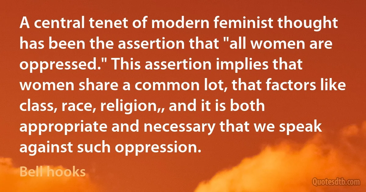 A central tenet of modern feminist thought has been the assertion that "all women are oppressed." This assertion implies that women share a common lot, that factors like class, race, religion,, and it is both appropriate and necessary that we speak against such oppression. (Bell hooks)