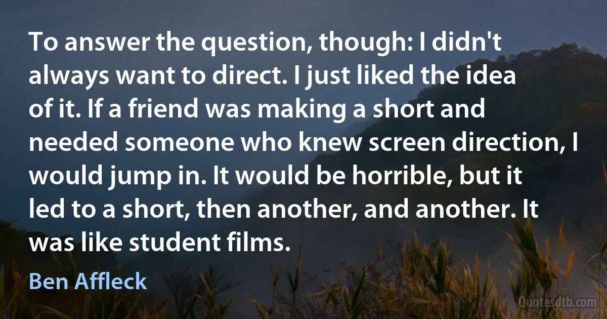 To answer the question, though: I didn't always want to direct. I just liked the idea of it. If a friend was making a short and needed someone who knew screen direction, I would jump in. It would be horrible, but it led to a short, then another, and another. It was like student films. (Ben Affleck)