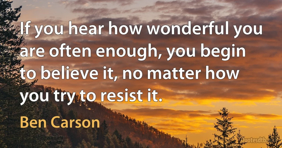 If you hear how wonderful you are often enough, you begin to believe it, no matter how you try to resist it. (Ben Carson)