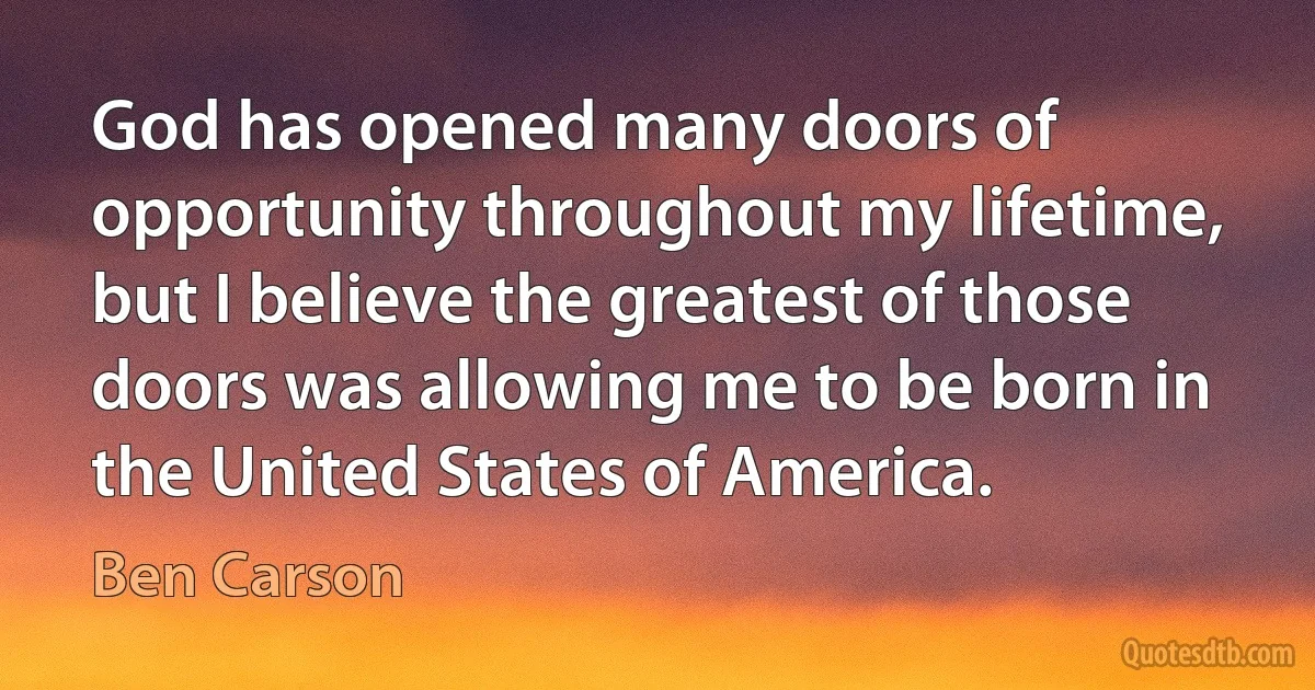 God has opened many doors of opportunity throughout my lifetime, but I believe the greatest of those doors was allowing me to be born in the United States of America. (Ben Carson)