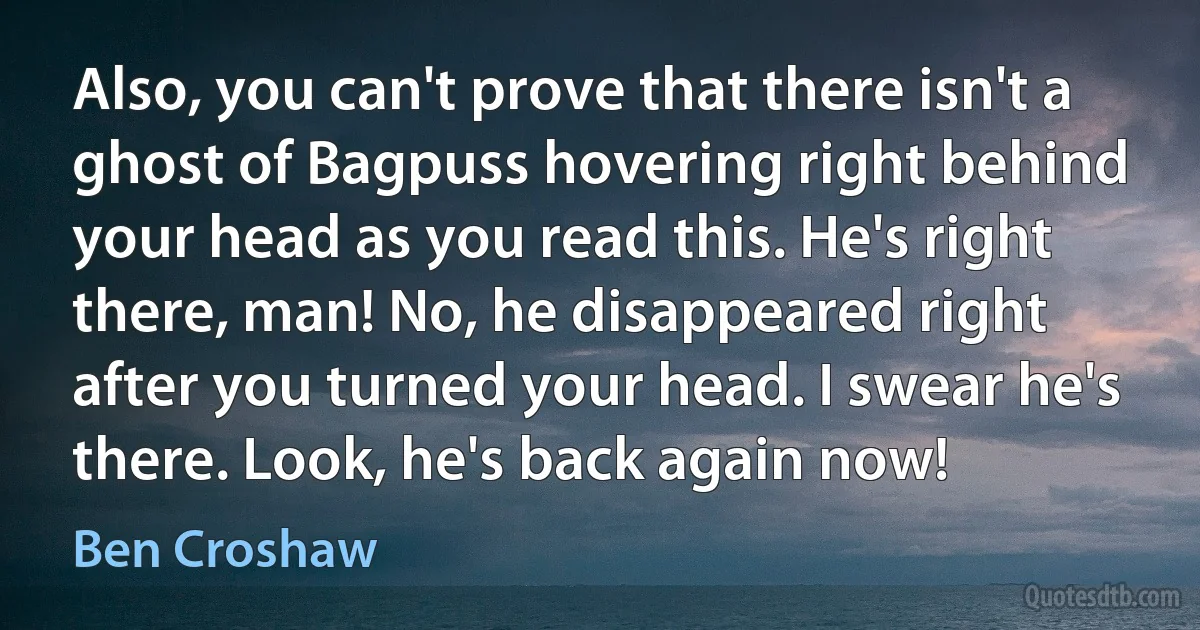 Also, you can't prove that there isn't a ghost of Bagpuss hovering right behind your head as you read this. He's right there, man! No, he disappeared right after you turned your head. I swear he's there. Look, he's back again now! (Ben Croshaw)