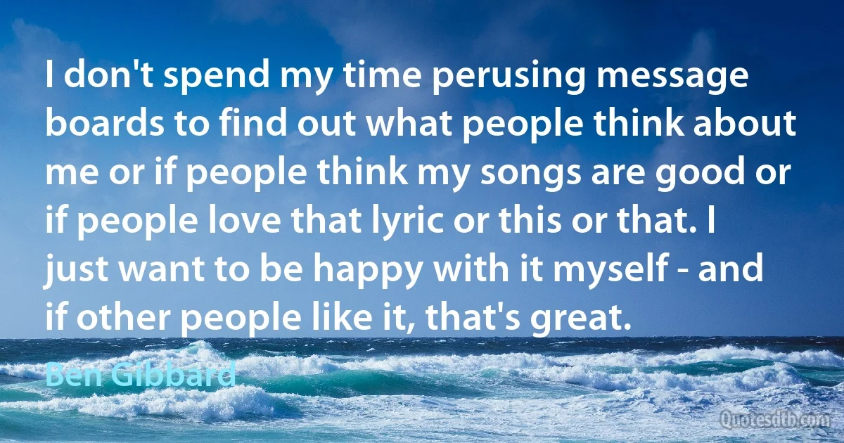 I don't spend my time perusing message boards to find out what people think about me or if people think my songs are good or if people love that lyric or this or that. I just want to be happy with it myself - and if other people like it, that's great. (Ben Gibbard)