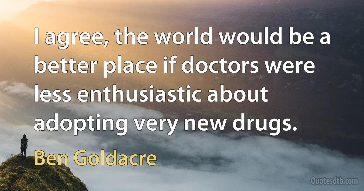 I agree, the world would be a better place if doctors were less enthusiastic about adopting very new drugs. (Ben Goldacre)