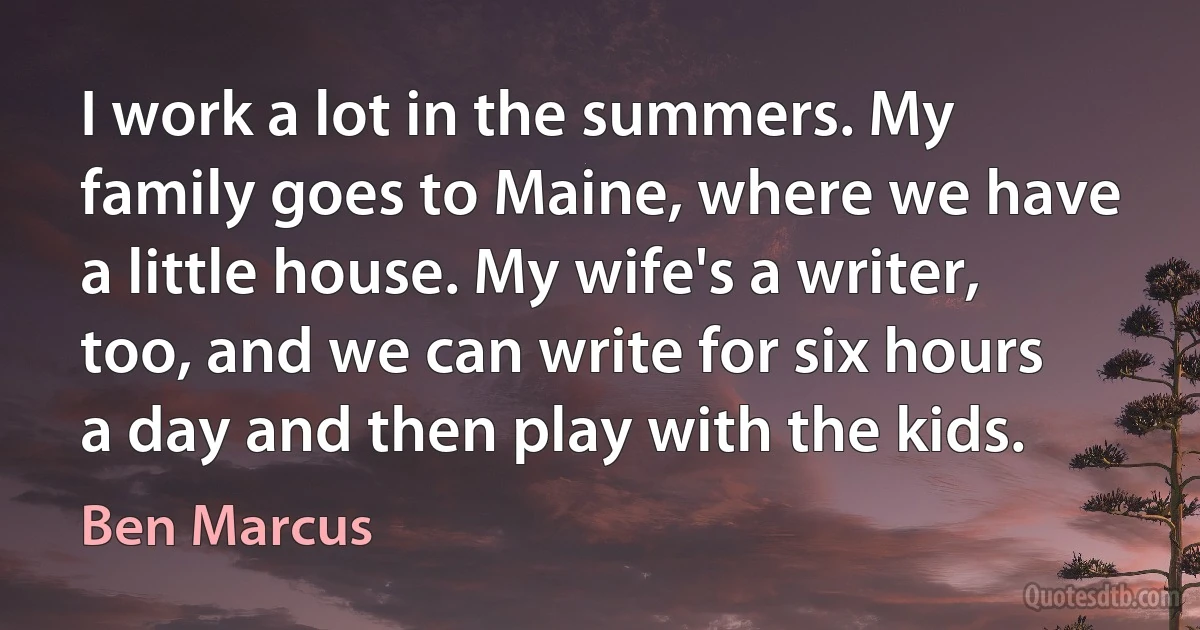 I work a lot in the summers. My family goes to Maine, where we have a little house. My wife's a writer, too, and we can write for six hours a day and then play with the kids. (Ben Marcus)