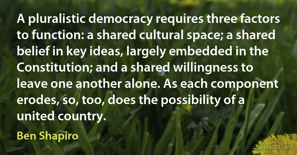 A pluralistic democracy requires three factors to function: a shared cultural space; a shared belief in key ideas, largely embedded in the Constitution; and a shared willingness to leave one another alone. As each component erodes, so, too, does the possibility of a united country. (Ben Shapiro)