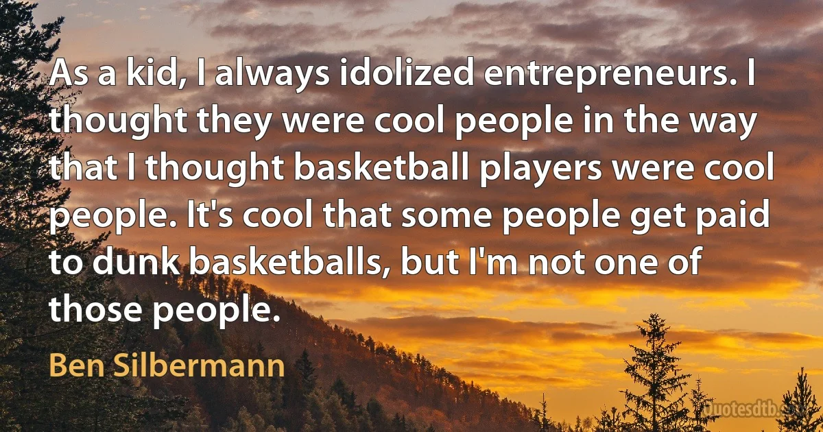 As a kid, I always idolized entrepreneurs. I thought they were cool people in the way that I thought basketball players were cool people. It's cool that some people get paid to dunk basketballs, but I'm not one of those people. (Ben Silbermann)