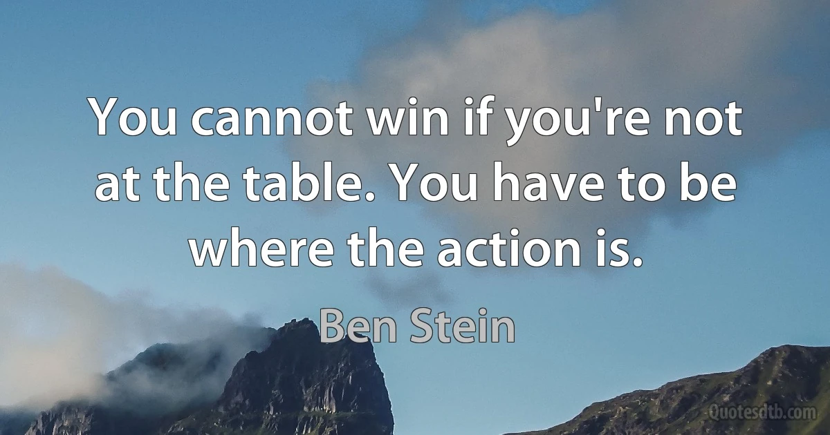 You cannot win if you're not at the table. You have to be where the action is. (Ben Stein)