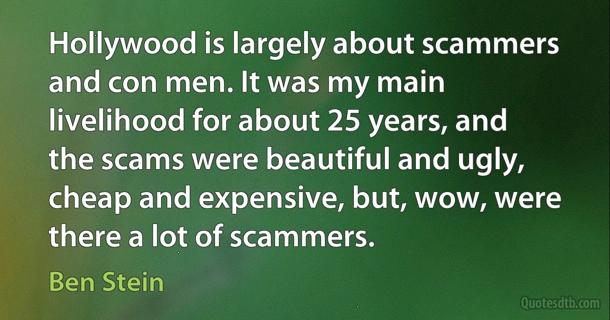 Hollywood is largely about scammers and con men. It was my main livelihood for about 25 years, and the scams were beautiful and ugly, cheap and expensive, but, wow, were there a lot of scammers. (Ben Stein)