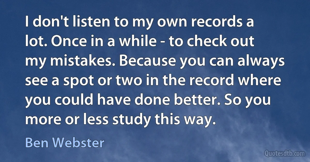 I don't listen to my own records a lot. Once in a while - to check out my mistakes. Because you can always see a spot or two in the record where you could have done better. So you more or less study this way. (Ben Webster)