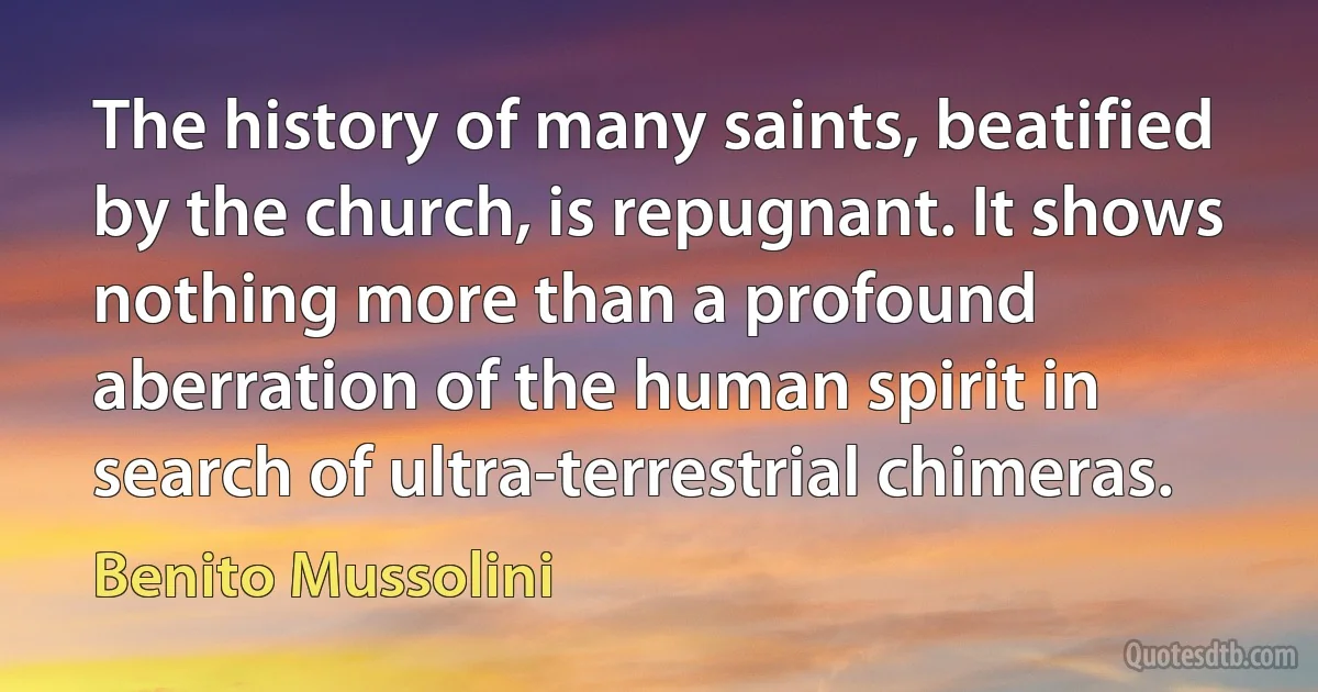 The history of many saints, beatified by the church, is repugnant. It shows nothing more than a profound aberration of the human spirit in search of ultra-terrestrial chimeras. (Benito Mussolini)