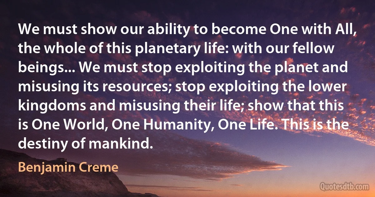 We must show our ability to become One with All, the whole of this planetary life: with our fellow beings... We must stop exploiting the planet and misusing its resources; stop exploiting the lower kingdoms and misusing their life; show that this is One World, One Humanity, One Life. This is the destiny of mankind. (Benjamin Creme)