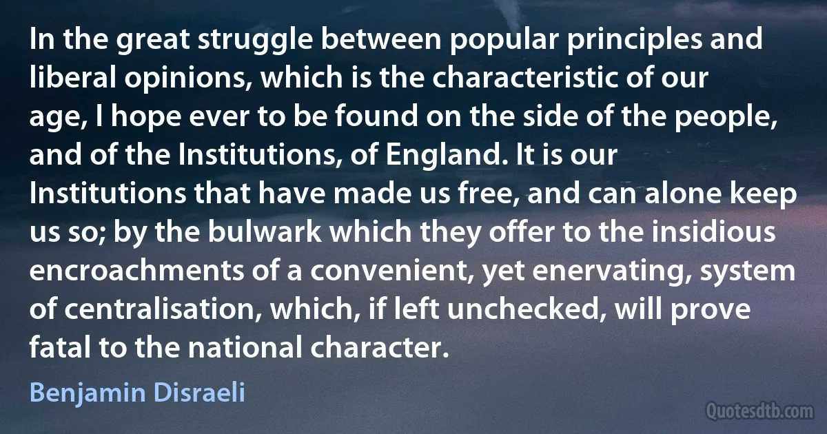 In the great struggle between popular principles and liberal opinions, which is the characteristic of our age, I hope ever to be found on the side of the people, and of the Institutions, of England. It is our Institutions that have made us free, and can alone keep us so; by the bulwark which they offer to the insidious encroachments of a convenient, yet enervating, system of centralisation, which, if left unchecked, will prove fatal to the national character. (Benjamin Disraeli)