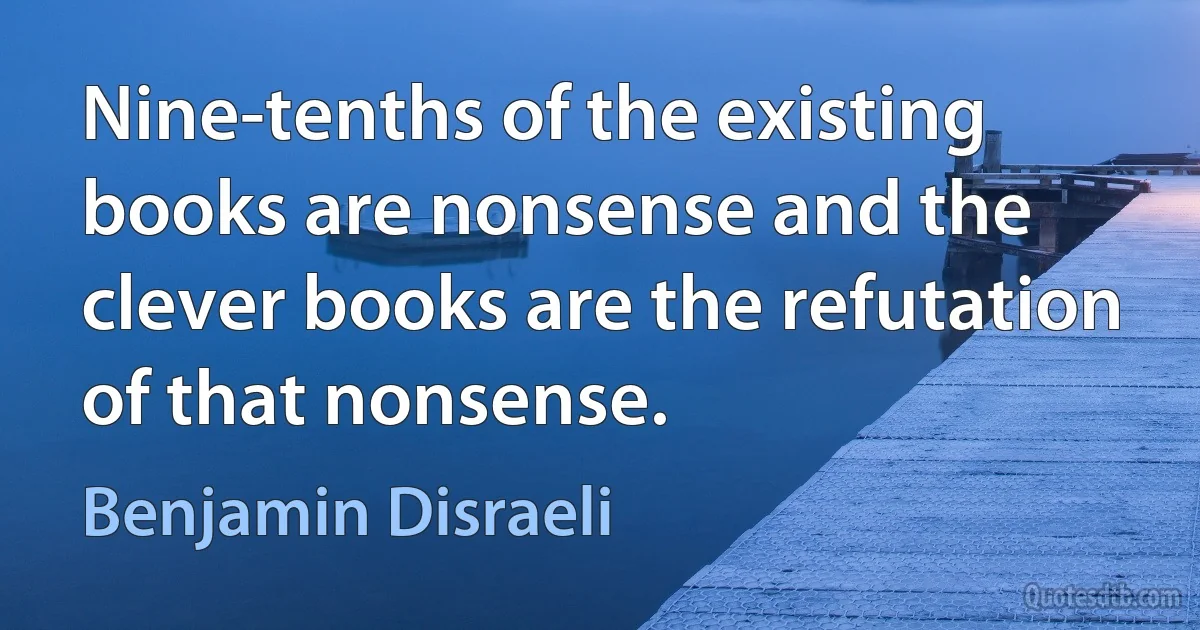 Nine-tenths of the existing books are nonsense and the clever books are the refutation of that nonsense. (Benjamin Disraeli)