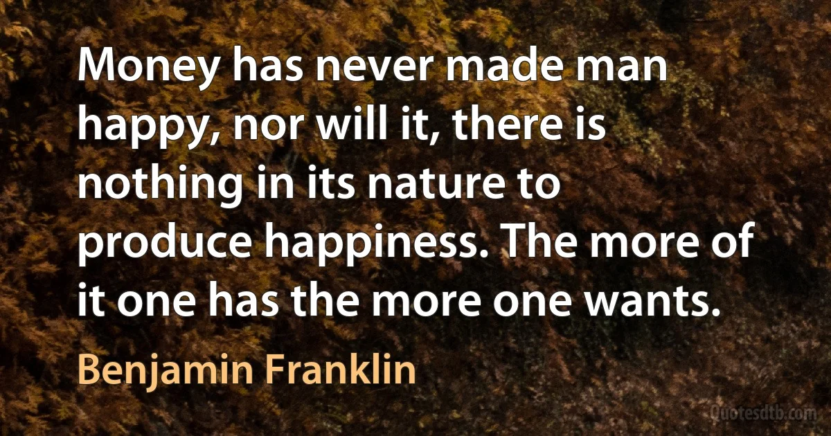 Money has never made man happy, nor will it, there is nothing in its nature to produce happiness. The more of it one has the more one wants. (Benjamin Franklin)