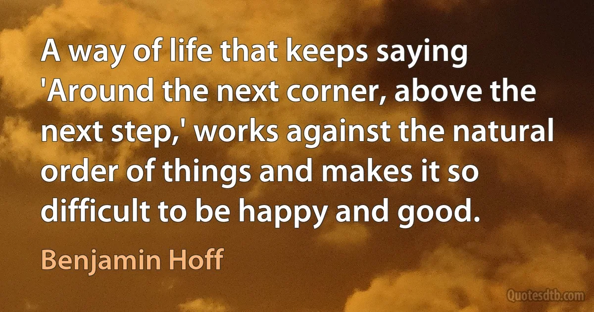 A way of life that keeps saying 'Around the next corner, above the next step,' works against the natural order of things and makes it so difficult to be happy and good. (Benjamin Hoff)