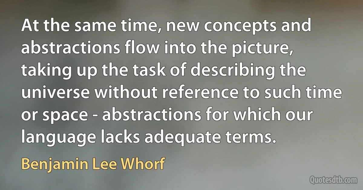 At the same time, new concepts and abstractions flow into the picture, taking up the task of describing the universe without reference to such time or space - abstractions for which our language lacks adequate terms. (Benjamin Lee Whorf)