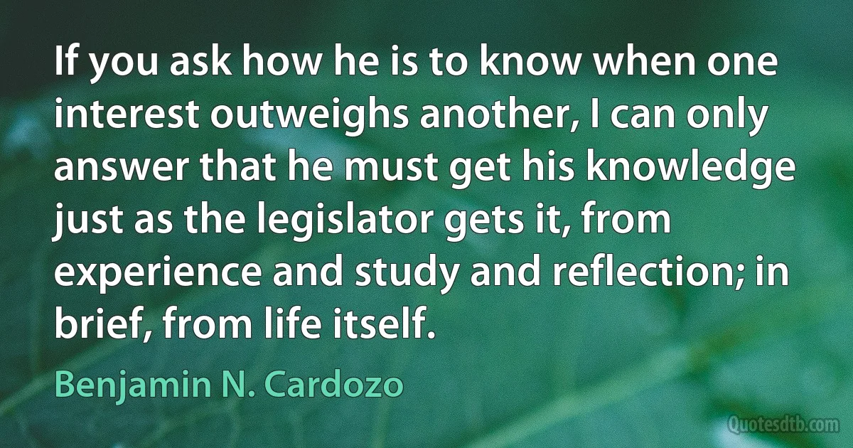 If you ask how he is to know when one interest outweighs another, I can only answer that he must get his knowledge just as the legislator gets it, from experience and study and reflection; in brief, from life itself. (Benjamin N. Cardozo)