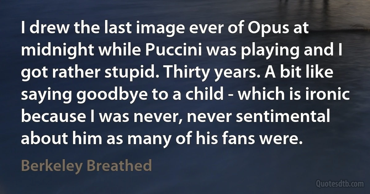 I drew the last image ever of Opus at midnight while Puccini was playing and I got rather stupid. Thirty years. A bit like saying goodbye to a child - which is ironic because I was never, never sentimental about him as many of his fans were. (Berkeley Breathed)