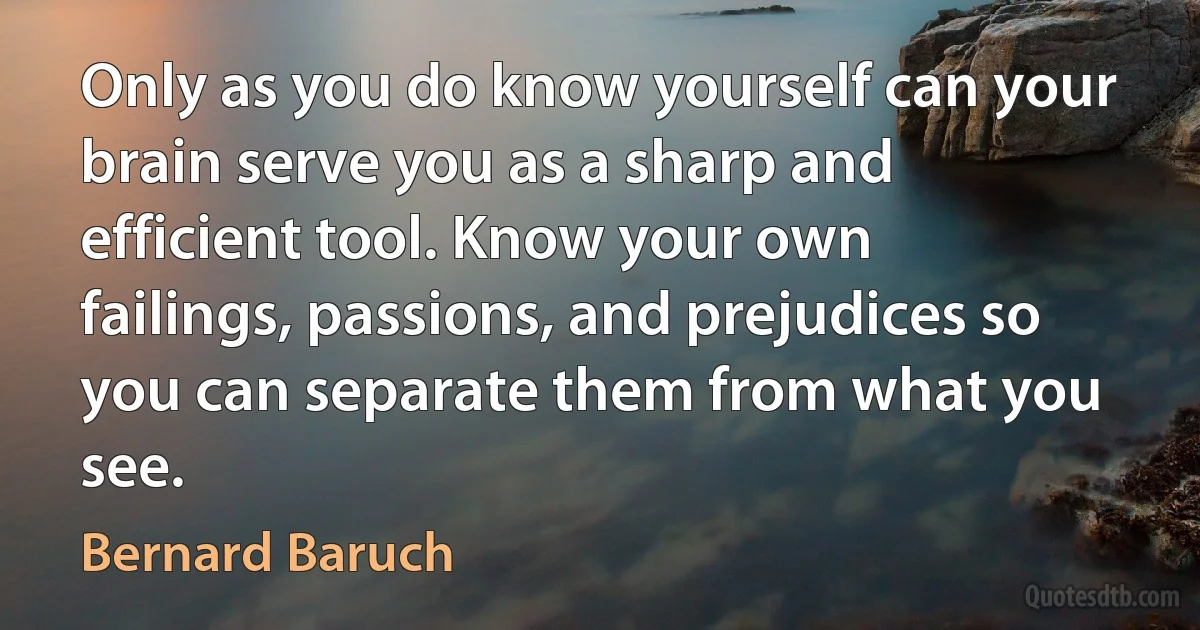 Only as you do know yourself can your brain serve you as a sharp and efficient tool. Know your own failings, passions, and prejudices so you can separate them from what you see. (Bernard Baruch)