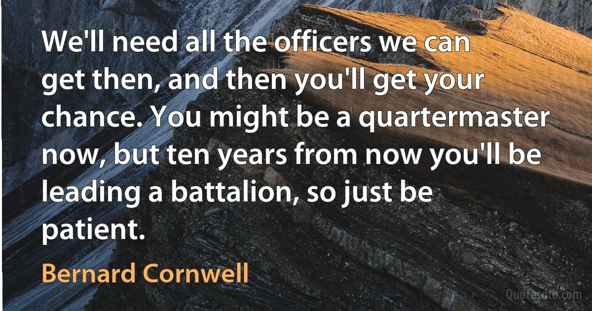 We'll need all the officers we can get then, and then you'll get your chance. You might be a quartermaster now, but ten years from now you'll be leading a battalion, so just be patient. (Bernard Cornwell)