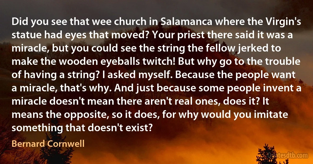 Did you see that wee church in Salamanca where the Virgin's statue had eyes that moved? Your priest there said it was a miracle, but you could see the string the fellow jerked to make the wooden eyeballs twitch! But why go to the trouble of having a string? I asked myself. Because the people want a miracle, that's why. And just because some people invent a miracle doesn't mean there aren't real ones, does it? It means the opposite, so it does, for why would you imitate something that doesn't exist? (Bernard Cornwell)