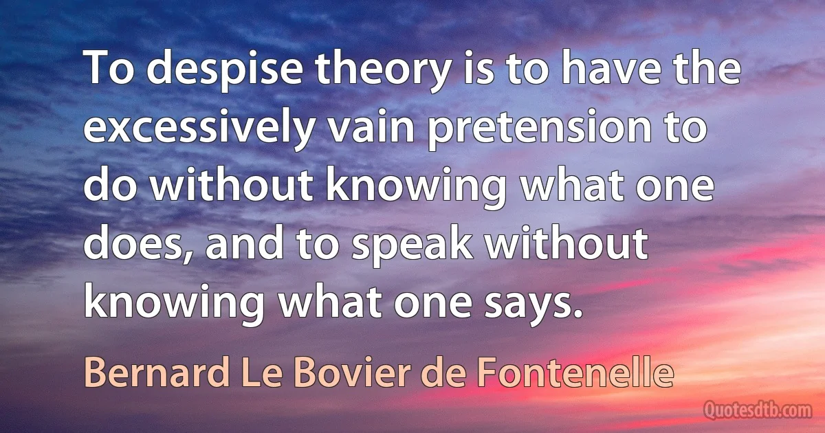 To despise theory is to have the excessively vain pretension to do without knowing what one does, and to speak without knowing what one says. (Bernard Le Bovier de Fontenelle)