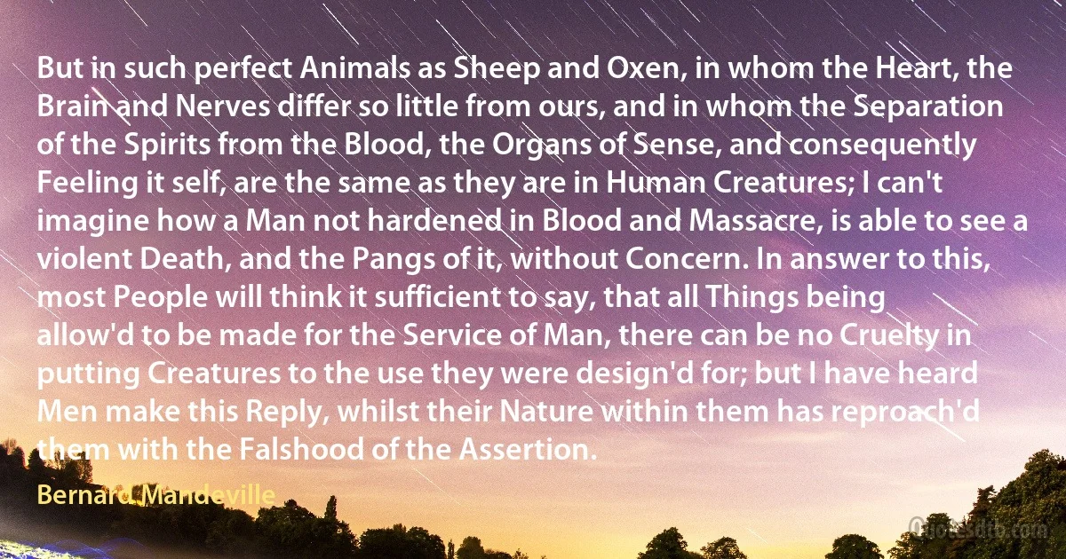 But in such perfect Animals as Sheep and Oxen, in whom the Heart, the Brain and Nerves differ so little from ours, and in whom the Separation of the Spirits from the Blood, the Organs of Sense, and consequently Feeling it self, are the same as they are in Human Creatures; I can't imagine how a Man not hardened in Blood and Massacre, is able to see a violent Death, and the Pangs of it, without Concern. In answer to this, most People will think it sufficient to say, that all Things being allow'd to be made for the Service of Man, there can be no Cruelty in putting Creatures to the use they were design'd for; but I have heard Men make this Reply, whilst their Nature within them has reproach'd them with the Falshood of the Assertion. (Bernard Mandeville)