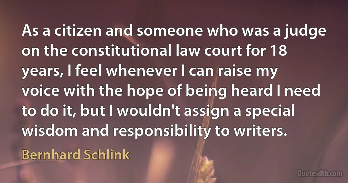 As a citizen and someone who was a judge on the constitutional law court for 18 years, I feel whenever I can raise my voice with the hope of being heard I need to do it, but I wouldn't assign a special wisdom and responsibility to writers. (Bernhard Schlink)